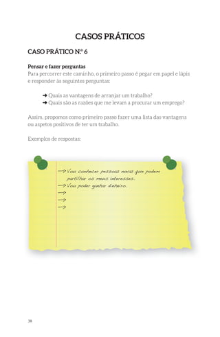 38 
Casos PrátiCos 
Caso PrátiCo n.º 6 
Pensar e fazer perguntas 
Para percorrer este caminho, o primeiro passo é pegar em papel e lápis 
e responder às seguintes perguntas: 
➜ Quais as vantagens de arranjar um trabalho? 
➜ Quais são as razões que me levam a procurar um emprego? 
Assim, propomos como primeiro passo fazer uma lista das vantagens 
ou aspetos positivos de ter um trabalho. 
Exemplos de respostas: 
—> Vou conhecer pessoas novas que podem 
partilhar os meus interesses. 
—> Vou poder ganhar dinheiro. 
—> 
—> 
—> 
 