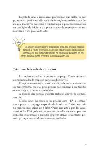 Depois de saber quais as áreas profissionais que melhor se ade-quam 
ao seu perfil e reunida toda a informação necessária acerca dos 
apoios e incentivos existentes e entidades que o podem apoiar, estará 
em condições de iniciar a sua procura ativa de emprego e começar 
a construir o seu projeto de vida. 
39 
Ter alguém a quem recorrer e que possa apoiá-lo a procurar emprego 
também é muito importante. Falar com alguém que o conheça bem 
poderá ajudá-lo a definir claramente os critérios de pesquisa de em­- 
prego para que possa encontrar o mais adequado a si. 
Criar uma boa rede de contactos 
Há muitas maneiras de procurar emprego. Como encontrar 
as oportunidades de emprego que estão disponíveis? 
É importante começar, antes de mais, pela sua rede de contac-tos 
mais próxima, ou seja, pelas pessoas que conhece: a sua família, 
os seus amigos, vizinhos e conhecidos. 
A maioria das pessoas encontra trabalho através de contatos 
pessoais. 
Muitas vezes aconselha-se as pessoas com PEA a começa-rem 
a procurar emprego respondendo às ofertas. Porém, esta não 
é a maneira mais eficaz de o fazer. Quem não está a par das carac-terísticas 
das PEA pode não as entender imediatamente e, por isso, 
aconselha-se a começar a procurar emprego através de contactos pes-soais, 
para que este se adeque às suas necessidades. 
 