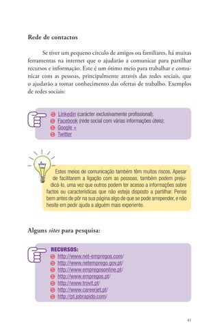 41 
Rede de contactos 
Se tiver um pequeno círculo de amigos ou familiares, há muitas 
ferramentas na internet que o ajudarão a comunicar para partilhar 
recursos e informação. Este é um ótimo meio para trabalhar e comu-nicar 
com as pessoas, principalmente através das redes sociais, que 
o ajudarão a tomar conhecimento das ofertas de trabalho. Exemplos 
de redes sociais: 
Linkedin (carácter exclusivamente profissional); 
Facebook (rede social com várias informações úteis); 
Google + 
Twitter 
Estes meios de comunicação também têm muitos riscos. Apesar 
de facilitarem a ligação com as pessoas, também podem preju-dicá- 
lo, uma vez que outros podem ter acesso a informações sobre 
factos ou características que não esteja disposto a partilhar. Pense 
bem antes de pôr na sua página algo de que se pode arrepender, e não 
hesite em pedir ajuda a alguém mais experiente. 
Alguns sites para pesquisa: 
Recursos: 
http://www.net-empregos.com/ 
http://www.netemprego.gov.pt/ 
http://www.empregosonline.pt/ 
http://www.empregos.pt/ 
http://www.trovit.pt/ 
http://www.careerjet.pt/ 
http://pt.jobrapido.com/ 
 