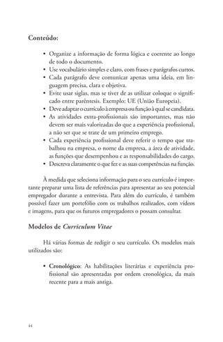 Conteúdo: 
44 
• Organize a informação de forma lógica e coerente ao longo 
de todo o documento. 
• Use vocabulário simples e claro, com frases e parágrafos curtos. 
• Cada parágrafo deve comunicar apenas uma ideia, em lin-guagem 
precisa, clara e objetiva. 
• Evite usar siglas, mas se tiver de as utilizar coloque o signifi-cado 
entre parêntesis. Exemplo: UE (União Europeia). 
• Deve adaptar o currículo à empresa ou função à qual se candidata. 
• As atividades extra-profissionais são importantes, mas não 
devem ser mais valorizadas do que a experiência profissional, 
a não ser que se trate de um primeiro emprego. 
• Cada experiência profissional deve referir o tempo que tra-balhou 
na empresa, o nome da empresa, a área de atividade, 
as funções que desempenhou e as responsabilidades do cargo. 
• Descreva claramente o que fez e as suas competências na função. 
À medida que seleciona informação para o seu currículo é impor-tante 
preparar uma lista de referências para apresentar ao seu potencial 
empregador durante a entrevista. Para além do currículo, é também 
possível fazer um portefólio com os trabalhos realizados, com vídeos 
e imagens, para que os futuros empregadores o possam consultar. 
Modelos de Curriculum Vitae 
Há várias formas de redigir o seu currículo. Os modelos mais 
utilizados são: 
• Cronológico: As habilitações literárias e experiência pro-fissional 
são apresentadas por ordem cronológica, da mais 
recente para a mais antiga. 
 