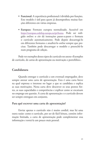 • Funcional: A experiência profissional é dividida por funções. 
Este modelo é útil para quem já desempenhou muitas fun-ções 
45 
diferentes em várias empresas. 
• Europass: Formato europeu normalizado. Acessível em 
https://europass.cedefop.europa.eu/pt/home. Pode ser redi-gido 
online: o site dá instruções passo-a-passo e formata 
o currículo automaticamente. Pode depois descarregá-lo 
em diferentes formatos e atualizá-lo online sempre que pre-cisar. 
Também pode descarregar o modelo e preenchê-lo 
num programa de edição. 
Pode ver exemplos destes tipos de currículo no anexo «Exemplos 
de currículo, de cartas de apresentação ou motivação e portefólios». 
Candidatura 
Quando entregar o currículo a um eventual empregador, deve 
sempre anexar uma carta de apresentação. Esta é uma carta breve 
na qual expressa o interesse no lugar a que se candidata e explica 
as suas motivações. Nesta carta deve descrever os seus pontos for-tes, 
as suas capacidades e competências e explicar como se encaixam 
no emprego em questão. A carta de apresentação e o currículo devem 
ser sempre entregues em conjunto. 
Para quê escrever uma carta de apresentação? 
Enviar apenas o currículo não é muito cordial, mas há uma 
outra razão: como o currículo, por ser de fácil leitura, contém infor-mação 
limitada, a carta de apresentação pode complementar essa 
informação e torná-la um pouco mais pessoal. 
 