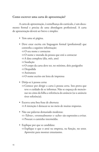 Como escrever uma carta de apresentação? 
46 
A carta de apresentação, à semelhança do currículo, é um docu-mento 
formal e precisa de uma abordagem profissional. A carta 
de apresentação deverá ser breve e simples: 
• Tem uma só página. 
• Deve estar escrita em linguagem formal (profissional) que 
contenha a seguinte informação: 
Ö O seu nome e contactos 
Ö O nome e morada da pessoa que está a contactar 
Ö A data completa (dia, mês, ano) 
Ö Saudação 
Ö O corpo da carta deve ter, no mínimo, dois parágrafos 
Ö Despedida 
Ö Assinatura 
Ö O nome escrito em letra de imprensa 
• Dirija-se à pessoa certa: 
Ö Comece por dirigir a carta à pessoa certa. Isto prova que 
teve o cuidado de se informar. Não se esqueça de mencio-nar 
no cimo da folha a referência do anúncio (se o anúncio 
tiver referência). 
• Escreva uma boa frase de abertura: 
Ö A intenção é destacar-se no meio de muitas respostas. 
• Não use palavras demasiado modestas: 
Ö «Talvez», «eventualmente» e «acho» são expressões a evitar. 
Ö Procure o caminho intermédio. 
• Explique por que se candidata: 
Ö Explique o que o atrai na empresa, na função, no setor. 
Aproveite para mostrar entusiasmo. 
 