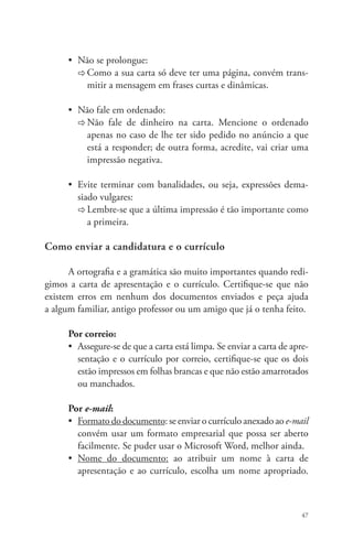 • Não se prolongue: 
Ö Como a sua carta só deve ter uma página, convém trans-mitir 
47 
a mensagem em frases curtas e dinâmicas. 
• Não fale em ordenado: 
Ö Não fale de dinheiro na carta. Mencione o ordenado 
apenas no caso de lhe ter sido pedido no anúncio a que 
está a responder; de outra forma, acredite, vai criar uma 
impressão negativa. 
• Evite terminar com banalidades, ou seja, expressões dema-siado 
vulgares: 
Ö Lembre-se que a última impressão é tão importante como 
a primeira. 
Como enviar a candidatura e o currículo 
A ortografia e a gramática são muito importantes quando redi-gimos 
a carta de apresentação e o currículo. Certifique-se que não 
existem erros em nenhum dos documentos enviados e peça ajuda 
a algum familiar, antigo professor ou um amigo que já o tenha feito. 
Por correio: 
• Assegure-se de que a carta está limpa. Se enviar a carta de apre-sentação 
e o currículo por correio, certifique-se que os dois 
estão impressos em folhas brancas e que não estão amarrotados 
ou manchados. 
Por e-mail: 
• Formato do documento: se enviar o currículo anexado ao e-mail 
convém usar um formato empresarial que possa ser aberto 
facilmente. Se puder usar o Microsoft Word, melhor ainda. 
• Nome do documento: ao atribuir um nome à carta de 
apresentação e ao currículo, escolha um nome apropriado. 
 