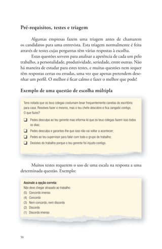 Pré-requisitos, testes e triagem 
50 
Algumas empresas fazem uma triagem antes de chamarem 
os candidatos para uma entrevista. Esta triagem normalmente é feita 
através de testes cujas perguntas têm várias respostas à escolha. 
Estas questões servem para analisar a apetência de cada um pelo 
trabalho, a personalidade, produtividade, seriedade, entre outras. Não 
há maneira de estudar para estes testes, e muitas questões nem sequer 
têm respostas certas ou erradas, uma vez que apenas pretendem dese-nhar 
um perfi l. O melhor é fi car calmo e fazer o melhor que pode! 
Exemplo de uma questão de escolha múltipla 
Tens notado que os teus colegas costumam levar frequentemente canetas do escritório 
para casa. Resolves fazer o mesmo, mas o teu chefe descobre e fi ca zangado contigo. 
O que fazes? 
❑ Pedes desculpa ao teu gerente mas informa-lo que os teus colegas fazem isso todos 
os dias; 
❑ Pedes desculpa e garantes-lhe que isso não vai voltar a acontecer; 
❑ Pedes ao teu supervisor para falar com todo o grupo de trabalho; 
❑ Desistes do trabalho porque o teu gerente foi injusto contigo. 
Muitos testes requerem o uso de uma escala na resposta a uma 
determinada questão. Exemplo: 
Assinale a opção correta: 
Não devo chegar atrasado ao trabalho: 
(5) Concordo imenso 
(4) Concordo 
(3) Nem concordo, nem discordo 
(2) Discordo 
(1) Discordo imenso 
 