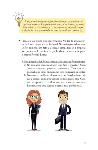 53 
Pratique a entrevista com alguém de confiança, com ensaio de per-guntas 
e respostas. É importante treinar o que vai dizer e como o vai 
dizer, treinando o tom de voz, o contacto visual e a expressão corpo-ral 
e facial. As respostas deverão ter mais de uma frase, pelo menos. 
• Prepare a sua roupa com antecedência. Vai ter de apresentar- 
-se de forma elegante e profissional. Na maior parte dos casos, 
se for homem, um fato é a opção certa, mas se a empresa 
for, por exemplo, na área da publicidade, ou no teatro, pode 
ir menos formal. Então: 
1. Se a entrevista for formal, é necessário vestir-se formalmente: 
a) No caso dos homens, devem usar fato e gravata. O fato 
deve ser cinzento, preto ou azul-escuro. Caso não seja 
possível, usar umas calças destes tons e uma camisa sóbria. 
b) No caso das mulheres, devem usar um fato de saia ou cal-ças 
e casaco, com uma camisa bonita mas sóbria. Caso 
não seja possível, o melhor será usar uma saia ou calças 
bonitas, com uma camisa elegante mas profissional. 
 