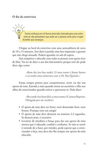 55 
O dia da entrevista 
Tenha confiança em si! Nunca teria sido chamado para uma entre-vista 
se não pensassem que pode ser a pessoa certa para o lugar! 
Acredite que consegue. 
Chegue ao local da entrevista com uma antecedência de cerca 
de 10 a 15 minutos. Isto dará à partida uma boa impressão e garante 
que não chega atrasado. Poderá aguardar na sala de espera. 
Seja simpático e educado com todas as pessoas com quem tiver 
de falar. Vai ter de dizer a um dos funcionários porque está ali; pode 
dizer algo como: 
«Bom dia (ou boa tarde). O meu nome é Joana Santos 
e eu tenho uma entrevista com o Dr. Rui Queirós.» 
Esteja sempre pronto para cumprimentar, sorrir ou dar um 
aperto de mão. Estenda a mão quando entrar no escritório e olhe nos 
olhos do entrevistador quando estiver a apresentar-se. Pode dizer: 
«Boa tarde (ou bom dia), o meu nome é Carmen Baptista. 
Obrigada por me receber!» 
• O aperto de mão deve ser firme: nem demasiado forte, nem 
frouxo. Pratique com um amigo! 
• O aperto de mão deve demorar no máximo 2,3 segundos. 
Se demora mais, é excessivo. 
• Levantar de imediato o braço para dar um aperto de mão 
mostra que é educado, cordial e confiante. Se não se sentir 
à vontade de o fazer, por timidez, pode esperar que o entre-vistador 
o faça, mas deve dar-lhe sempre um aperto de mão 
educado. 
 