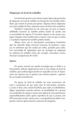 61 
Adaptação ao local de trabalho 
A maioria das pessoas com autismo requer algum tipo particular 
de adaptação no local de trabalho em função dos seus desafios indivi-duais, 
que variam de pessoa para pessoa. Algumas destas adaptações 
são muito simples de fazer, enquanto outras são bem mais complexas. 
Também é importante ter em conta que, às vezes, as respon-sabilidades 
inerentes ao trabalho podem mudar de acordo com 
as necessidades do negócio. É necessário adaptar-se não só para con-seguir 
emprego como também para o manter, uma vez que as tarefas 
e os próprios responsáveis também podem mudar. 
Muitas vezes, até os funcionários neurotípicos beneficiam 
quer do chamado design universal (conceção de produtos e espa-ços 
ou ambientes que são usados por todos, pensados para todos, 
sem necessidade de adaptações) quer de estratégias de adaptação 
no ambiente de trabalho como, por exemplo, marcadores visuais, 
descrição e programação de tarefas. 
Apoios 
Os apoios naturais são aquelas estratégias que os chefes e os 
funcionários utilizam regularmente com os seus colegas no local de 
trabalho, quer tenham algum desafio em específico ou não. É impor-tante 
não esquecer que as pessoas com autismo querem, e gostam, 
de ser tratadas normalmente. 
Os apoios no local de trabalho são mais sustentáveis, efi-cazes 
e económicos do que outro tipo de intervenções exteriores, 
e, como se disse atrás, trazem benefícios para todos os trabalhadores. 
Alguns empresários mostram interesse na possibilidade de o gerente 
ou coordenador da equipa se tornar uma espécie de tutor permanente, 
responsabilizando-se pelos apoios específicos de que as pessoas com 
PEA necessitam, já que, muitas vezes, o acompanhamento dado é tem-porário 
e decorre apenas durante o processo de integração. 
 