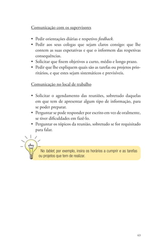 Comunicação com os supervisores 
• Pedir orientações diárias e respetivo feedback. 
• Pedir aos seus colegas que sejam claros consigo: que lhe 
contem as suas expetativas e que o informem das respetivas 
consequências. 
• Solicitar que fixem objetivos a curto, médio e longo prazo. 
• Pedir que lhe expliquem quais são as tarefas ou projetos prio-ritários, 
63 
e que estes sejam sistemáticos e previsíveis. 
Comunicação no local de trabalho 
• Solicitar o agendamento das reuniões, sobretudo daquelas 
em que tem de apresentar algum tipo de informação, para 
se poder preparar. 
• Perguntar se pode responder por escrito em vez de oralmente, 
se tiver dificuldades em fazê-lo. 
• Perguntar os tópicos da reunião, sobretudo se for requisitado 
para falar. 
No tablet, por exemplo, insira os horários a cumprir e as tarefas 
ou projetos que tem de realizar. 
 