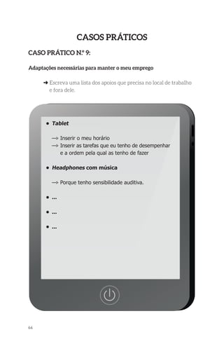 64 
Casos Práticos 
Caso Prático n.º 9: 
Adaptações necessárias para manter o meu emprego 
➜ Escreva uma lista dos apoios que precisa no local de trabalho 
e fora dele. 
• Tablet 
—> Inserir o meu horário 
—> Inserir as tarefas que eu tenho de desempenhar 
e a ordem pela qual as tenho de fazer 
• Headphones com música 
—> Porque tenho sensibilidade auditiva. 
• ... 
• ... 
• ... 
 