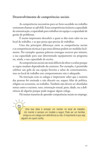 65 
Desenvolvimento de competências sociais 
As competências necessárias para ser bem-sucedido no trabalho 
costumam chamar-se soft skills. Estas competências incluem a capaci­dade 
de comunicação, a capacidade para trabalhar em equipa e a capacidade de 
gestão de problemas. 
É muito importante descobrir a quais se dão mais valor no seu 
local de trabalho, e as que pensa que precisa de trabalhar. 
Uma das principais diferenças entre as competências sociais 
e as competências técnicas é que estas últimas podem ser medidas facil-mente. 
Por exemplo: quantas palavras consegue escrever por minuto, 
a sua capacidade para usar determinado equipamento ou programa 
ou, ainda, a sua capacidade de escrita. 
As competências sociais são mais difíceis de obter e avaliar porque 
as regras mudam dependendo do contexto. Por exemplo, é permitido 
celebrar um golo da sua equipa favorita a saltar de contentamento, 
mas no local de trabalho este comportamento não é adequado. 
Na interação com os colegas é importante saber que a maioria 
das pessoas foi ensinada a não discutir ou, sequer, falar de política, 
religião ou economia, no trabalho. Também não devem ser abordados 
temas como o racismo, sexo, orientação sexual, peso, idade, ou a defi-ciência 
de alguém porque pode magoar algum colega. 
Há muitas maneiras de aprender competências sociais no emprego. 
Uma boa ideia é arranjar um mentor no local de trabalho. 
Um mentor é sempre um modelo a seguir. Pode ser um familiar, 
amigo ou um colega com deficiência ou não. O importante é que seja 
alguém em quem confia. 
 
