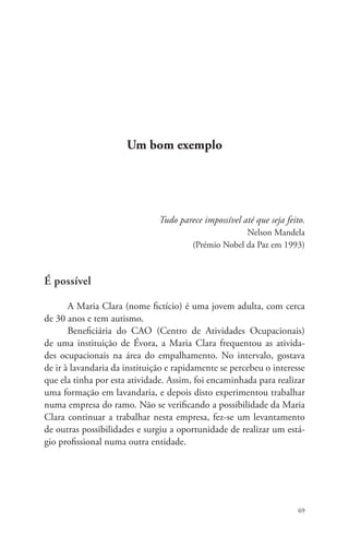 69 
Um bom exemplo 
Tudo parece impossível até que seja feito. 
Nelson Mandela 
(Prémio Nobel da Paz em 1993) 
É possível 
A Maria Clara (nome fictício) é uma jovem adulta, com cerca 
de 30 anos e tem autismo. 
Beneficiária do CAO (Centro de Atividades Ocupacionais) 
de uma instituição de Évora, a Maria Clara frequentou as ativida-des 
ocupacionais na área do empalhamento. No intervalo, gostava 
de ir à lavandaria da instituição e rapidamente se percebeu o interesse 
que ela tinha por esta atividade. Assim, foi encaminhada para realizar 
uma formação em lavandaria, e depois disto experimentou trabalhar 
numa empresa do ramo. Não se verificando a possibilidade da Maria 
Clara continuar a trabalhar nesta empresa, fez-se um levantamento 
de outras possibilidades e surgiu a oportunidade de realizar um está-gio 
profissional numa outra entidade. 
 