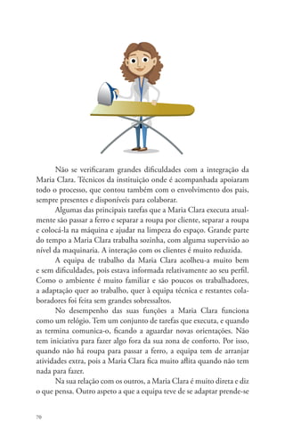 70 
Não se verificaram grandes dificuldades com a integração da 
Maria Clara. Técnicos da instituição onde é acompanhada apoiaram 
todo o processo, que contou também com o envolvimento dos pais, 
sempre presentes e disponíveis para colaborar. 
Algumas das principais tarefas que a Maria Clara executa atual-mente 
são passar a ferro e separar a roupa por cliente, separar a roupa 
e colocá-la na máquina e ajudar na limpeza do espaço. Grande parte 
do tempo a Maria Clara trabalha sozinha, com alguma supervisão ao 
nível da maquinaria. A interação com os clientes é muito reduzida. 
A equipa de trabalho da Maria Clara acolheu-a muito bem 
e sem dificuldades, pois estava informada relativamente ao seu perfil. 
Como o ambiente é muito familiar e são poucos os trabalhadores, 
a adaptação quer ao trabalho, quer à equipa técnica e restantes cola-boradores 
foi feita sem grandes sobressaltos. 
No desempenho das suas funções a Maria Clara funciona 
como um relógio. Tem um conjunto de tarefas que executa, e quando 
as termina comunica-o, ficando a aguardar novas orientações. Não 
tem iniciativa para fazer algo fora da sua zona de conforto. Por isso, 
quando não há roupa para passar a ferro, a equipa tem de arranjar 
atividades extra, pois a Maria Clara fica muito aflita quando não tem 
nada para fazer. 
Na sua relação com os outros, a Maria Clara é muito direta e diz 
o que pensa. Outro aspeto a que a equipa teve de se adaptar prende-se 
 