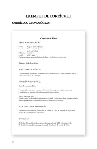 74 
ExEmPlo dE CUrrÍCUlo 
CUrrÍCUlo CronolóGiCo: 
Curriculum Vitae 
DADOS DE IDENTIFICAÇÃO 
Nome Joaquim António Branco 
Morada Alameda das Pereiras, n.º x 
xxxx-xxx Lisboa 
Telemóvel xxxxxxxxx 
e-mail m.l@xxx.pt 
Página pessoal de apresentação disponível em www.linkedin.com/mariolx 
Técnico de Informática 
HABILITAÇÕES ACADÉMICAS 
Licenciatura em Tecnologias Informáticas pela Universidade do Centro, concluída em 2013, 
com a classifi cação de 13 valores. 
EXPERIÊNCIA PROFISSIONAL 
Desde Dezembro de 2013: 
Técnico de Informática na empresa InfoTechno, S.A., responsável pela manutenção 
e atualização em sistemas informáticos para diferentes clientes. 
Janeiro a Abril de 2013: 
Estágio como Técnico de Informática na em presa K&Y Informática, Lda., responsável pelo 
registo de avarias dos clientes e apoio ao departamento de reparações. 
ATIVIDADES EXTRA-PROFISSIONAIS 
Voluntariado na Associação Benefi cente de S. João de Cima, na confeção de refeições e 
recolha de vestuário para os sem-abrigo. 
REFERÊNCIAS 
Dr. José de Silva, chefe do departamento de reparações da K&Y Informática, Lda. 
D. América Ferreira, Presidente da Associação Benefi cente de S. João de Cima. 
 