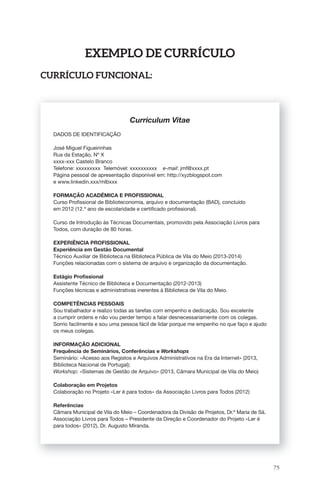 75 
ExEmPlo dE CUrrÍCUlo 
CUrrÍCUlo fUnCional: 
Curriculum Vitae 
DADOS DE IDENTIFICAÇÃO 
José Miguel Figueirinhas 
Rua da Estação, Nº X 
xxxx-xxx Castelo Branco 
Telefone: xxxxxxxxx Telemóvel: xxxxxxxxxx e-mail: jmf@xxxx.pt 
Página pessoal de apresentação disponível em: http://xyzblogspot.com 
e www.linkedin.xxx/mlbxxx 
FORMAÇÃO ACADÉMICA E PROFISSIONAL 
Curso Profi ssional de Biblioteconomia, arquivo e documentação (BAD), concluído 
em 2012 (12.º ano de escolaridade e certifi cado profi ssional). 
Curso de Introdução às Técnicas Documentais, promovido pela Associação Livros para 
Todos, com duração de 80 horas. 
EXPERIÊNCIA PROFISSIONAL 
Experiência em Gestão Documental 
Técnico Auxiliar de Biblioteca na Biblioteca Pública de Vila do Meio (2013-2014) 
Funções relacionadas com o sistema de arquivo e organização da documentação. 
Estágio Profi ssional 
Assistente Técnico de Biblioteca e Documentação (2012-2013) 
Funções técnicas e administrativas inerentes à Biblioteca de Vila do Meio. 
COMPETÊNCIAS PESSOAIS 
Sou trabalhador e realizo todas as tarefas com empenho e dedicação. Sou excelente 
a cumprir ordens e não vou perder tempo a falar desnecessariamente com os colegas. 
Sorrio facilmente e sou uma pessoa fácil de lidar porque me empenho no que faço e ajudo 
os meus colegas. 
INFORMAÇÃO ADICIONAL 
Frequência de Seminários, Conferências e Workshops 
Seminário: «Acesso aos Registos e Arquivos Administrativos na Era da Internet» (2013, 
Biblioteca Nacional de Portugal); 
Workshop: «Sistemas de Gestão de Arquivo» (2013, Câmara Municipal de Vila do Meio) 
Colaboração em Projetos 
Colaboração no Projeto «Ler é para todos» da Associação Livros para Todos (2012) 
Referências 
Câmara Municipal de Vila do Meio – Coordenadora da Divisão de Projetos, Dr.ª Maria de Sá. 
Associação Livros para Todos – Presidente da Direção e Coordenador do Projeto «Ler é 
para todos» (2012), Dr. Augusto Miranda. 
 