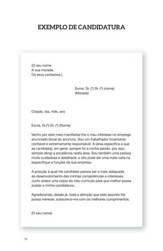 78 
ExEmPlo dE CandidatUra 
(O seu nome. 
A sua morada. 
Os seus contactos.) 
Exma. Sr. (ª) Dr. (ª) (nome) 
(Morada) 
Cidade, dia, mês, ano 
Exma. Sr.(ª) Dr. (ª) (Nome) 
Venho por este meio manifestar-lhe o meu interesse no emprego 
anunciado (local do anúncio). Sou um trabalhador incansável, 
confi ável e extremamente responsável. A (área específi ca a que 
se candidata), em geral, sempre foi a minha paixão, por isso, 
sempre atingi a excelência nesta área. Sou também uma pessoa 
muito cuidadosa e detalhada, e isto pode ser uma mais-valia na 
(especifi que a função) da sua empresa. 
A posição à qual me candidato parece ser a mais adequada 
ao desenvolvimento das minhas competências e interesses. 
Junto anexo uma cópia do meu currículo para que melhor possa 
avaliar a minha candidatura. 
Agradecendo, desde já, toda a atenção que este assunto lhe 
possa merecer, subscrevo-me com os melhores cumprimentos. 
(O seu nome) 
 