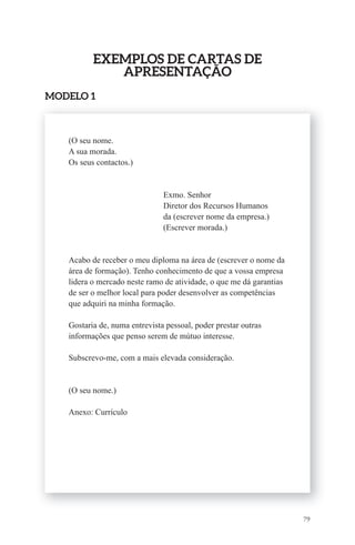 79 
ExEmPlos dE Cartas dE 
aPrEsEntaÇÃo 
modElo 1 
(O seu nome. 
A sua morada. 
Os seus contactos.) 
Exmo. Senhor 
Diretor dos Recursos Humanos 
da (escrever nome da empresa.) 
(Escrever morada.) 
Acabo de receber o meu diploma na área de (escrever o nome da 
área de formação). Tenho conhecimento de que a vossa empresa 
lidera o mercado neste ramo de atividade, o que me dá garantias 
de ser o melhor local para poder desenvolver as competências 
que adquiri na minha formação. 
Gostaria de, numa entrevista pessoal, poder prestar outras 
informações que penso serem de mútuo interesse. 
Subscrevo-me, com a mais elevada consideração. 
(O seu nome.) 
Anexo: Currículo 
 