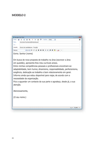 modElo 2 
Exmo. Senhor (nome) 
Em busca de nova proposta de trabalho na área (escrever a área 
em questão), apresento-lhes meu currículo anexo. 
Entre minhas competências pessoais e profi ssionais encontram-se: 
adaptabilidade, bom humor, dinamismo, responsabilidade, perfecionismo, 
exigência, dedicação ao trabalho e bom relacionamento em geral. 
Informo ainda que estou disponível para viajar, de acordo com a 
necessidade da organização. 
Fico a aguardar um contacto da sua parte e agradeço, desde já, a sua 
atenção. 
Atenciosamente, 
(O seu nome.) 
80 
recursos-humanos@empresa.pt 
Envio de candidatura - Função 
 
