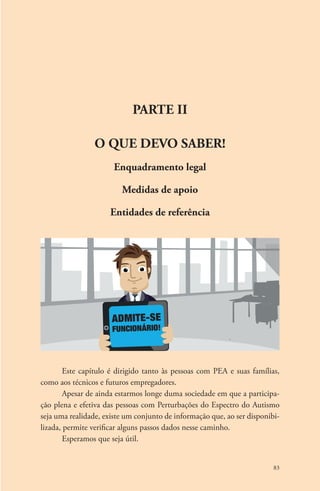 83 
Parte II 
O QUE DEVO SABER! 
Enquadramento legal 
Medidas de apoio 
Entidades de referência 
admite-se 
funcionário! 
Este capítulo é dirigido tanto às pessoas com PEA e suas famílias, 
como aos técnicos e futuros empregadores. 
Apesar de ainda estarmos longe duma sociedade em que a participa-ção 
plena e efetiva das pessoas com Perturbações do Espectro do Autismo 
seja uma realidade, existe um conjunto de informação que, ao ser disponibi-lizada, 
permite verificar alguns passos dados nesse caminho. 
Esperamos que seja útil. 
 