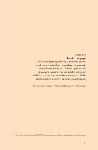 Artigo 27.º 
Trabalho e emprego 
1 – Os Estados Partes reconhecem o direito das pessoas 
com deficiência a trabalhar, em condições de igualdade 
com as demais; isto inclui o direito à oportunidade 
de ganhar a vida através de um trabalho livremente 
escolhido ou aceite num mercado e ambiente de trabalho 
aberto, inclusivo e acessível a pessoas com deficiência. 
In Convenção sobre os Direitos da Pessoa com Deficiência1 
1 http://www.inr.pt/content/1/1187/convencao-sobre-os-direitos-das-pessoas-com-deficiencia. 
85 
 