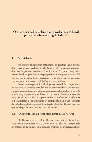 O que devo saber sobre o enquadramento legal 
87 
para a minha empregabilidade? 
1. A legislação 
No âmbito da legislação portuguesa, as questões legais associa-das 
às Perturbações do Espectro do Autismo não estão autonomizadas 
das demais questões associadas à deficiência. Procurar o enquadra-mento 
legal da proteção e empregabilidade das pessoas com PEA 
conduz-nos à análise do enquadramento que os normativos nacionais 
fazem quanto à pessoa com deficiência e incapacidades. 
Potenciar a empregabilidade de pessoas com PEA, enquadradas 
no conceito de «pessoas com deficiência e incapacidade», orientando- 
-as para uma atividade profissional no mercado de trabalho, pressupõe 
a prévia aquisição e desenvolvimento de competências profissionais, 
as quais só por via de um apoio muito específico na qualificação, 
e posteriormente na colocação e acompanhamento em contexto 
de trabalho, poderão conduzir à efetivação plena dos direitos e deveres 
que as leis gerais reconhecem a estes cidadãos. 
1.1. A Constituição da República Portuguesa (CRP): 
Os direitos e deveres dos cidadãos com deficiência ou inca-pacidades 
são equiparados a todos os demais cidadãos, competindo 
ao Estado, entre outros, uma especial proteção na integração destes 
 