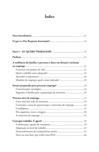 Índice 
Nota Introdutória.......................................................................................11 
O que é a Dar Resposta Associação?.........................................................13 
Parte I ­­– 
EU QUERO TRABALHAR!......................................................15 
Prefácio .......................................................................................................17 
A resiliência da família: o percurso a fazer em direção à inclusão 
no emprego..................................................................................................21 
Construir um projeto de vida.................................................................21 
Qual o trabalho mais adequado?............................................................23 
Aprender é importante............................................................................26 
Modelos de emprego: qual o mais indicado?.........................................29 
Estarei preparado para procurar emprego?..............................................33 
Comunicação: estratégias........................................................................34 
Sugestões à família para a preparação da entrevista ...............................35 
Procura ativa de emprego...........................................................................37 
Criar uma boa rede de contactos............................................................39 
Currículos, cartas de apresentação e entrevistas de emprego.................43 
Candidatura............................................................................................45 
Pré-requisitos, testes e triagem................................................................50 
A entrevista de emprego..........................................................................51 
Consegui trabalho. E agora?......................................................................59 
A deslocação: opções de transporte.........................................................59 
Adaptação ao local de trabalho...............................................................61 
Desenvolvimento de competências sociais.............................................65 
Devo ou não dizer que tenho uma PEA?...............................................66 
 