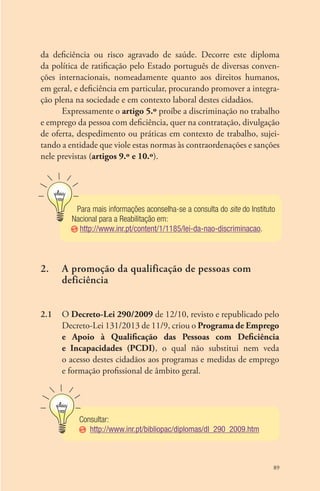 da deficiência ou risco agravado de saúde. Decorre este diploma 
da política de ratificação pelo Estado português de diversas conven-ções 
internacionais, nomeadamente quanto aos direitos humanos, 
em geral, e deficiência em particular, procurando promover a integra-ção 
plena na sociedade e em contexto laboral destes cidadãos. 
Expressamente o artigo 5.º proíbe a discriminação no trabalho 
e emprego da pessoa com deficiência, quer na contratação, divulgação 
de oferta, despedimento ou práticas em contexto de trabalho, sujei-tando 
a entidade que viole estas normas às contraordenações e sanções 
89 
nele previstas (artigos 9.º e 10.º). 
Para mais informações aconselha-se a consulta do site do Instituto 
Nacional para a Reabilitação em: 
http://www.inr.pt/content/1/1185/lei-da-nao-discriminacao. 
2. A promoção da qualificação de pessoas com 
deficiência 
2.1 O Decreto-Lei 290/2009 de 12/10, revisto e republicado pelo 
Decreto-Lei 131/2013 de 11/9, criou o Programa de Emprego 
e Apoio à Qualificação das Pessoas com Deficiência 
e Incapacidades (PCDI), o qual não substitui nem veda 
o acesso destes cidadãos aos programas e medidas de emprego 
e formação profissional de âmbito geral. 
Consultar: 
http://www.inr.pt/bibliopac/diplomas/dl_290_2009.htm 
 