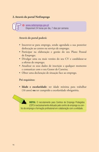 2. Através do portal NetEmprego 
96 
www.netemprego.gov.pt 
Disponível 24 horas por dia, 7 dias por semana 
Através do portal poderá: 
• Inscrever-se para emprego, sendo agendada a sua posterior 
deslocação ao centro ou serviço de emprego; 
• Participar na elaboração e gestão do seu Plano Pessoal 
de Emprego; 
• Divulgar uma ou mais versões do seu CV e candidatar-se 
a ofertas de emprego; 
• Atualizar os seus dados de inscrição a qualquer momento 
e comunicar com o seu Gestor de Carreira; 
• Obter uma declaração de situação face ao emprego. 
Pré-requisitos: 
• Idade e escolaridade: ter idade mínima para trabalhar 
(16 anos) ou ter cumprido a escolaridade obrigatória. 
NOTA: O recrutamento para Centros de Emprego Protegidos 
(CEP) é exclusivamente efetuado pelo centro de emprego ou cen-tro 
de emprego e formação profissional em colaboração com a entidade. 
 