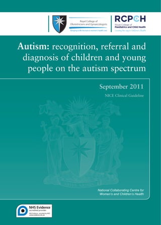 NCC WCH Autism Guideline Cover_Layout 1 15/09/2011 13:10 Page 1




             Autism: recognition, referral and
                  diagnosis of children and young
                   people on the autism spectrum




                                                                  National Collaborating Centre for
                                                                   Women’s and Children’s Health
 