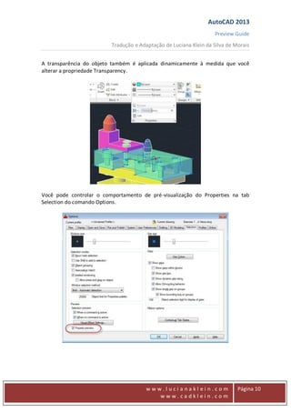 AutoCAD 2013
Preview Guide
Tradução e Adaptação de Luciana Klein da Silva de Morais
www
w w w . l u c i a n a k l e i n . c o m
w w w . c a d k l e i n . c o m
Página 10
A transparência do objeto também é aplicada dinamicamente à medida que você
alterar a propriedade Transparency.
Você pode controlar o comportamento de pré-visualização do Properties na tab
Selection do comando Options.
 