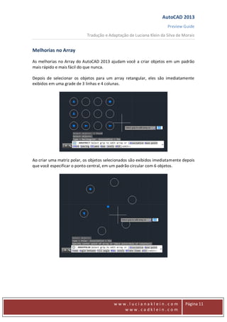 AutoCAD 2013
Preview Guide
Tradução e Adaptação de Luciana Klein da Silva de Morais
www
w w w . l u c i a n a k l e i n . c o m
w w w . c a d k l e i n . c o m
Página 11
Melhorias no Array
As melhorias no Array do AutoCAD 2013 ajudam você a criar objetos em um padrão
mais rápido e mais fácil do que nunca.
Depois de selecionar os objetos para um array retangular, eles são imediatamente
exibidos em uma grade de 3 linhas e 4 colunas.
Ao criar uma matriz polar, os objetos selecionados são exibidos imediatamente depois
que você especificar o ponto central, em um padrão circular com 6 objetos.
 