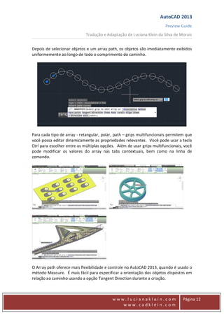 AutoCAD 2013
Preview Guide
Tradução e Adaptação de Luciana Klein da Silva de Morais
www
w w w . l u c i a n a k l e i n . c o m
w w w . c a d k l e i n . c o m
Página 12
Depois de selecionar objetos e um array path, os objetos são imediatamente exibidos
uniformemente ao longo de todo o comprimento do caminho.
Para cada tipo de array - retangular, polar, path – grips multifuncionais permitem que
você possa editar dinamicamente as propriedades relevantes. Você pode usar a tecla
Ctrl para escolher entre as múltiplas opções. Além de usar grips multifuncionais, você
pode modificar os valores do array nas tabs contextuais, bem como na linha de
comando.
O Array path oferece mais flexibilidade e controle no AutoCAD 2013, quando é usado o
método Measure. É mais fácil para especificar a orientação dos objetos dispostos em
relação ao caminho usando a opção Tangent Direction durante a criação.
 