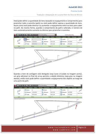 AutoCAD 2013
Preview Guide
Tradução e Adaptação de Luciana Klein da Silva de Morais
www
w w w . l u c i a n a k l e i n . c o m
w w w . c a d k l e i n . c o m
Página 13
Você pode definir a quantidade de itens baseado no espaçamento e comprimento para
preencher todo o caminho (path) ou você pode definir apenas a quantidade de itens.
Assim como você pode diminuir ou aumentar o espaçamento entre os itens para caber
no path. Da mesma forma, quando o comprimento do path é alterado, o número de
itens automaticamente aumenta ou diminui para preencher o caminho.
Quando o item de contagem está desligado (veja ícone circulado na imagem acima),
um grip adicional no final do array permite a edição dinâmica (veja grip na imagem
abaixo), então você pode definir a quantidade e espaçamento dos objetos ao longo de
uma parte do path.
 