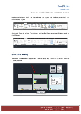 AutoCAD 2013
Preview Guide
Tradução e Adaptação de Luciana Klein da Silva de Morais
www
w w w . l u c i a n a k l e i n . c o m
w w w . c a d k l e i n . c o m
Página 15
O Layout Viewports pode ser acessado na tab Layout e é usado quando você cria
viewports no Layout.
Note que algumas dessas ferramentas não estão disponíveis quando você está no
model space:
Quick View Drawings
Textos em negrito e bordas coloridas nas miniaturas do Quick View ajudam a enfatizar
a vista corrente.
 