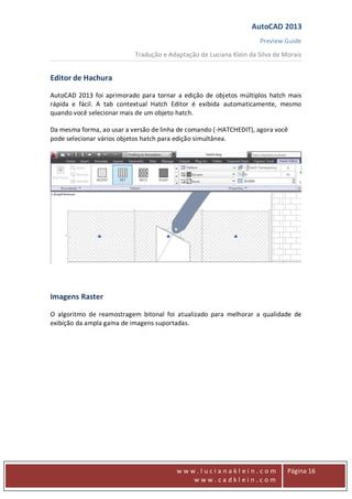 AutoCAD 2013
Preview Guide
Tradução e Adaptação de Luciana Klein da Silva de Morais
www
w w w . l u c i a n a k l e i n . c o m
w w w . c a d k l e i n . c o m
Página 16
Editor de Hachura
AutoCAD 2013 foi aprimorado para tornar a edição de objetos múltiplos hatch mais
rápida e fácil. A tab contextual Hatch Editor é exibida automaticamente, mesmo
quando você selecionar mais de um objeto hatch.
Da mesma forma, ao usar a versão de linha de comando (-HATCHEDIT), agora você
pode selecionar vários objetos hatch para edição simultânea.
Imagens Raster
O algoritmo de reamostragem bitonal foi atualizado para melhorar a qualidade de
exibição da ampla gama de imagens suportadas.
 