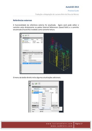 AutoCAD 2013
Preview Guide
Tradução e Adaptação de Luciana Klein da Silva de Morais
www
w w w . l u c i a n a k l e i n . c o m
w w w . c a d k l e i n . c o m
Página 17
Referências externas
A funcionalidade da referência externa foi atualizada. Agora você pode editar o
caminho salvo diretamente na paleta External References (Saved Path) e o caminho
encontrado (Found At) é exibido como somente leitura.
O menu do botão direito inclui algumas atualizações adicionais.
 