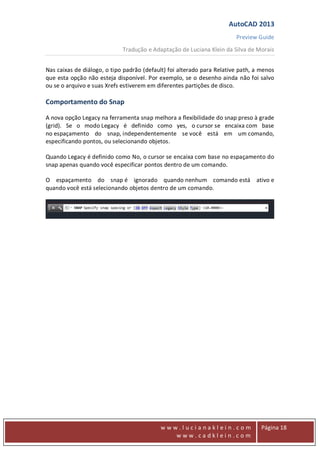 AutoCAD 2013
Preview Guide
Tradução e Adaptação de Luciana Klein da Silva de Morais
www
w w w . l u c i a n a k l e i n . c o m
w w w . c a d k l e i n . c o m
Página 18
Nas caixas de diálogo, o tipo padrão (default) foi alterado para Relative path, a menos
que esta opção não esteja disponível. Por exemplo, se o desenho ainda não foi salvo
ou se o arquivo e suas Xrefs estiverem em diferentes partições de disco.
Comportamento do Snap
A nova opção Legacy na ferramenta snap melhora a flexibilidade do snap preso à grade
(grid). Se o modo Legacy é definido como yes, o cursor se encaixa com base
no espaçamento do snap, independentemente se você está em um comando,
especificando pontos, ou selecionando objetos.
Quando Legacy é definido como No, o cursor se encaixa com base no espaçamento do
snap apenas quando você especificar pontos dentro de um comando.
O espaçamento do snap é ignorado quando nenhum comando está ativo e
quando você está selecionando objetos dentro de um comando.
 