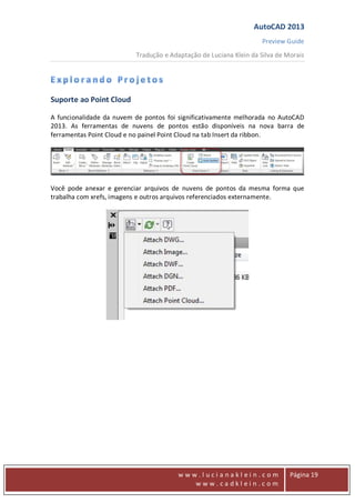 AutoCAD 2013
Preview Guide
Tradução e Adaptação de Luciana Klein da Silva de Morais
www
w w w . l u c i a n a k l e i n . c o m
w w w . c a d k l e i n . c o m
Página 19
Suporte ao Point Cloud
A funcionalidade da nuvem de pontos foi significativamente melhorada no AutoCAD
2013. As ferramentas de nuvens de pontos estão disponíveis na nova barra de
ferramentas Point Cloud e no painel Point Cloud na tab Insert da ribbon.
Você pode anexar e gerenciar arquivos de nuvens de pontos da mesma forma que
trabalha com xrefs, imagens e outros arquivos referenciados externamente.
 