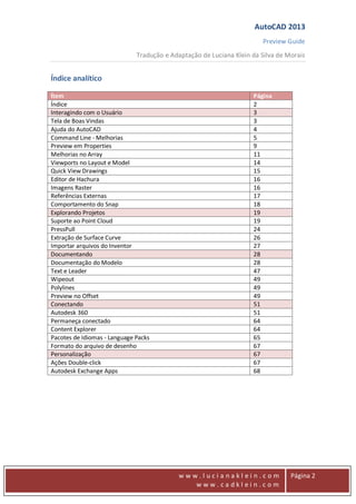 AutoCAD 2013
Preview Guide
Tradução e Adaptação de Luciana Klein da Silva de Morais
www
w w w . l u c i a n a k l e i n . c o m
w w w . c a d k l e i n . c o m
Página 2
Índice analítico
Ítem Página
Índice 2
Interagindo com o Usuário 3
Tela de Boas Vindas 3
Ajuda do AutoCAD 4
Command Line - Melhorias 5
Preview em Properties 9
Melhorias no Array 11
Viewports no Layout e Model 14
Quick View Drawings 15
Editor de Hachura 16
Imagens Raster 16
Referências Externas 17
Comportamento do Snap 18
Explorando Projetos 19
Suporte ao Point Cloud 19
PressPull 24
Extração de Surface Curve 26
Importar arquivos do Inventor 27
Documentando 28
Documentação do Modelo 28
Text e Leader 47
Wipeout 49
Polylines 49
Preview no Offset 49
Conectando 51
Autodesk 360 51
Permaneça conectado 64
Content Explorer 64
Pacotes de Idiomas - Language Packs 65
Formato do arquivo de desenho 67
Personalização 67
Ações Double-click 67
Autodesk Exchange Apps 68
 