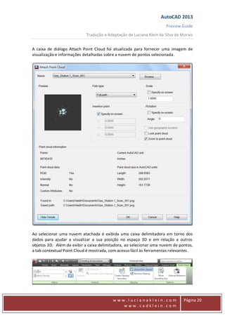 AutoCAD 2013
Preview Guide
Tradução e Adaptação de Luciana Klein da Silva de Morais
www
w w w . l u c i a n a k l e i n . c o m
w w w . c a d k l e i n . c o m
Página 20
A caixa de diálogo Attach Point Cloud foi atualizada para fornecer uma imagem de
visualização e informações detalhadas sobre a nuvem de pontos selecionada.
Ao selecionar uma nuvem atachada é exibida uma caixa delimitadora em torno dos
dados para ajudar a visualizar a sua posição no espaço 3D e em relação a outros
objetos 3D. Além de exibir a caixa delimitadora, ao selecionar uma nuvem de pontos,
a tab contextual Point Cloud é mostrada, com acesso fácil às ferramentas relevantes.
 