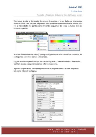 AutoCAD 2013
Preview Guide
Tradução e Adaptação de Luciana Klein da Silva de Morais
www
w w w . l u c i a n a k l e i n . c o m
w w w . c a d k l e i n . c o m
Página 21
Você pode ajustar a densidade da nuvem de pontos e, se os dados de intensidade
estão incluídos com a nuvem de pontos, você pode usar as ferramentas de análise para
ver a intensidade dos pontos com diferentes esquemas de cores, incluindo tons de
cinza ou espectro.
As novas ferramentas de corte (Clipping tools) permitem criar e modificar os limites de
corte para a nuvem de pontos selecionada.
Opções adicionais permitem que você especifique se a caixa delimitadora é exibida e
facilitam o acesso ao gerenciador de referência externa.
A paleta Properties foi atualizada para incluir as propriedades da nuvem de pontos,
tais como intensity e clipping.
 