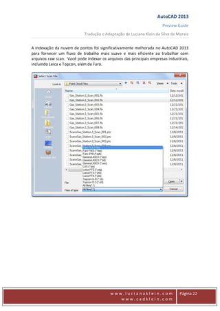 AutoCAD 2013
Preview Guide
Tradução e Adaptação de Luciana Klein da Silva de Morais
www
w w w . l u c i a n a k l e i n . c o m
w w w . c a d k l e i n . c o m
Página 22
A indexação da nuvem de pontos foi significativamente melhorada no AutoCAD 2013
para fornecer um fluxo de trabalho mais suave e mais eficiente ao trabalhar com
arquivos raw scan. Você pode indexar os arquivos das principais empresas industriais,
incluindo Leica e Topcon, além de Faro.
 