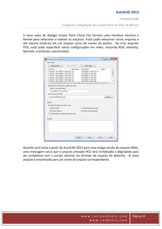 AutoCAD 2013
Preview Guide
Tradução e Adaptação de Luciana Klein da Silva de Morais
www
w w w . l u c i a n a k l e i n . c o m
w w w . c a d k l e i n . c o m
Página 23
A nova caixa de diálogo Create Point Cloud File fornece uma interface intuitiva e
flexível para selecionar e indexar os arquivos. Você pode selecionar vários arquivos e
até mesmo fundi-los em um arquivo único de nuvem de pontos. Ao criar arquivos
PCG, você pode especificar várias configurações em Index, incluindo RGB, Intensity,
Normals, e atributos customizados.
Quando você salva a partir do AutoCAD 2013 para uma antiga versão do arquivo DWG,
uma mensagem avisa que o arquivo anexado PCG será reindexado e degradado para
ser compatível com a versão anterior do formato de arquivo de desenho. O novo
arquivo é renomeado para um nome de arquivo correspondente.
 