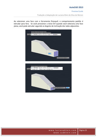 AutoCAD 2013
Preview Guide
Tradução e Adaptação de Luciana Klein da Silva de Morais
www
w w w . l u c i a n a k l e i n . c o m
w w w . c a d k l e i n . c o m
Página 25
Ao selecionar uma face com a ferramenta Presspull, o comportamento padrão é
extrudar para fora. Se você pressionar a tecla Ctrl quando você seleciona uma face
plana, você pode extrudar seguindo os ângulos de inclinação dos lados adjacentes.
 