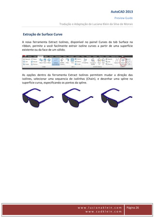 AutoCAD 2013
Preview Guide
Tradução e Adaptação de Luciana Klein da Silva de Morais
www
w w w . l u c i a n a k l e i n . c o m
w w w . c a d k l e i n . c o m
Página 26
Extração de Surface Curve
A nova ferramenta Extract Isolines, disponível no painel Curves da tab Surface na
ribbon, permite a você facilmente extrair isoline curves a partir de uma superfície
existente ou da face de um sólido.
As opções dentro da ferramenta Extract Isolines permitem mudar a direção das
isolines, selecionar uma sequencia de isolinhas (Chain), e desenhar uma spline na
superfície curva, especificando os pontos da spline.
 