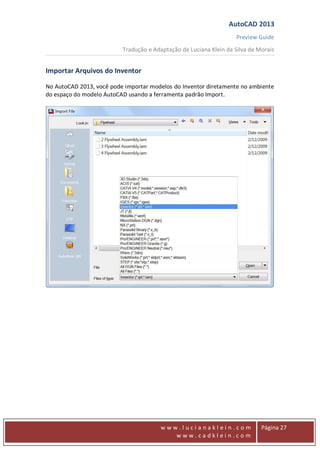 AutoCAD 2013
Preview Guide
Tradução e Adaptação de Luciana Klein da Silva de Morais
www
w w w . l u c i a n a k l e i n . c o m
w w w . c a d k l e i n . c o m
Página 27
Importar Arquivos do Inventor
No AutoCAD 2013, você pode importar modelos do Inventor diretamente no ambiente
do espaço do modelo AutoCAD usando a ferramenta padrão Import.
 