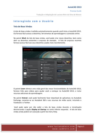 AutoCAD 2013
Preview Guide
Tradução e Adaptação de Luciana Klein da Silva de Morais
www
w w w . l u c i a n a k l e i n . c o m
w w w . c a d k l e i n . c o m
Página 3
Tela de Boas Vindas
A tela de boas vindas é exibida automaticamente quando você inicia o AutoCAD 2013.
Ela fornece fácil acesso a desenhos, ferramentas de aprendizagem e conteúdo online.
No painel Work da tela de boas vindas, você pode criar novos desenhos, bem como
abrir os desenhos existentes e arquivos de exemplo. A lista de arquivos recentes
fornece acesso fácil aos seus desenhos usados mais recentemente.
O painel Learn oferece uma visão geral das novas funcionalidades do AutoCAD 2013,
fornece links para vídeos para ajudar você a começar no AutoCAD 2013, e inclui
recursos adicionais de aprendizagem.
No painel Extend, você pode facilmente fazer download de aplicativos no Autodesk
Exchange, conectar-se ao Autodesk 360 e aos recursos de mídia social, incluindo o
Facebook e o Twitter.
Você pode optar por não exibir a tela de boas vindas durante a inicialização
desmarcando a opção Display at Startup no canto inferior esquerdo. A tela de boas
vindas ainda poderá ser acessada a partir do menu Help.
 