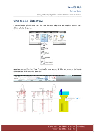AutoCAD 2013
Preview Guide
Tradução e Adaptação de Luciana Klein da Silva de Morais
www
w w w . l u c i a n a k l e i n . c o m
w w w . c a d k l e i n . c o m
Página 31
Vistas de seção – Section Views
Crie uma vista em corte de uma vista de desenho existente, escolhendo pontos para
definir a linha de corte.
A tab contextual Section View Creation fornece acesso fácil às ferramentas, incluindo
controles de profundidade e hachura.
 