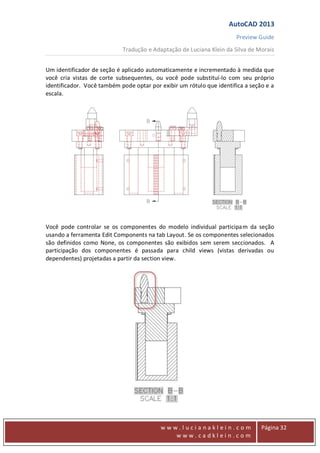 AutoCAD 2013
Preview Guide
Tradução e Adaptação de Luciana Klein da Silva de Morais
www
w w w . l u c i a n a k l e i n . c o m
w w w . c a d k l e i n . c o m
Página 32
Um identificador de seção é aplicado automaticamente e incrementado à medida que
você cria vistas de corte subsequentes, ou você pode substituí-lo com seu próprio
identificador. Você também pode optar por exibir um rótulo que identifica a seção e a
escala.
Você pode controlar se os componentes do modelo individual participam da seção
usando a ferramenta Edit Components na tab Layout. Se os componentes selecionados
são definidos como None, os componentes são exibidos sem serem seccionados. A
participação dos componentes é passada para child views (vistas derivadas ou
dependentes) projetadas a partir da section view.
 