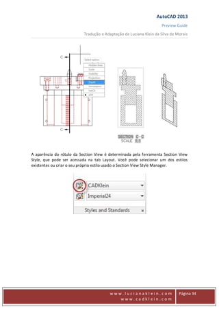 AutoCAD 2013
Preview Guide
Tradução e Adaptação de Luciana Klein da Silva de Morais
www
w w w . l u c i a n a k l e i n . c o m
w w w . c a d k l e i n . c o m
Página 34
A aparência do rótulo da Section View é determinada pela ferramenta Section View
Style, que pode ser acessada na tab Layout. Você pode selecionar um dos estilos
existentes ou criar o seu próprio estilo usado o Section View Style Manager.
 