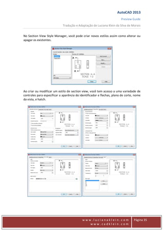 AutoCAD 2013
Preview Guide
Tradução e Adaptação de Luciana Klein da Silva de Morais
www
w w w . l u c i a n a k l e i n . c o m
w w w . c a d k l e i n . c o m
Página 35
No Section View Style Manager, você pode criar novos estilos assim como alterar ou
apagar os existentes.
Ao criar ou modificar um estilo de section view, você tem acesso a uma variedade de
controles para especificar a aparência do identificador e flechas, plano de corte, nome
da vista, e hatch.
 